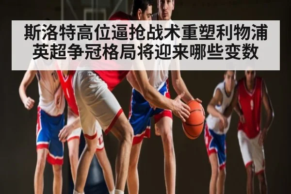 斯洛特高位逼抢战术重塑利物浦 英超争冠格局将迎来哪些变数