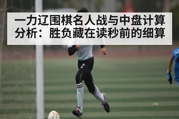 一力辽围棋名人战与中盘计算分析：胜负藏在读秒前的细算